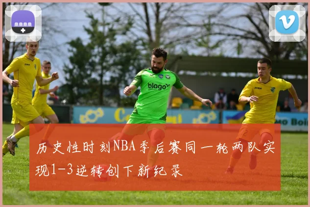 历史性时刻NBA季后赛同一轮两队实现1-3逆转创下新纪录