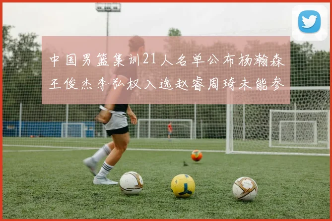 中国男篮集训21人名单公布杨瀚森王俊杰李弘权入选赵睿周琦未能参加