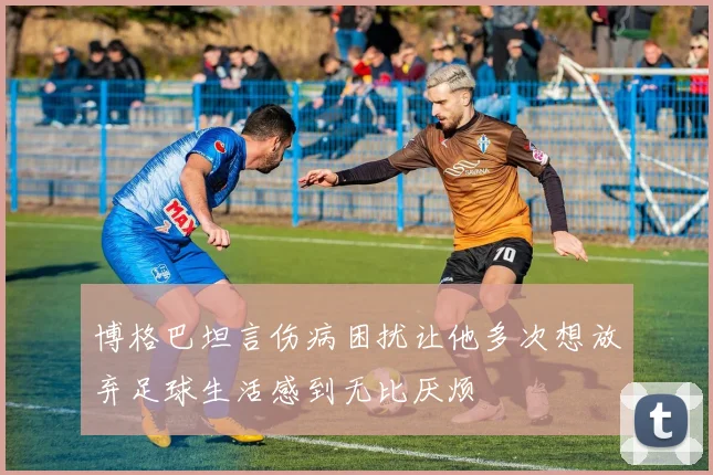 博格巴坦言伤病困扰让他多次想放弃足球生活感到无比厌烦