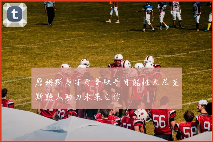 詹姆斯与字母哥联手可能性大尼克斯熟人助力未来合作