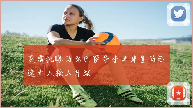 莫雷托曝马竞巴萨争夺库库皇马迅速介入抢人计划