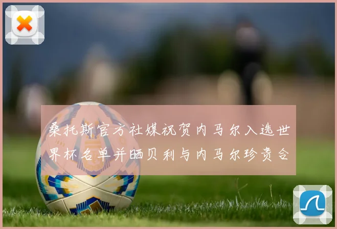 桑托斯官方社媒祝贺内马尔入选世界杯名单并晒贝利与内马尔珍贵合影