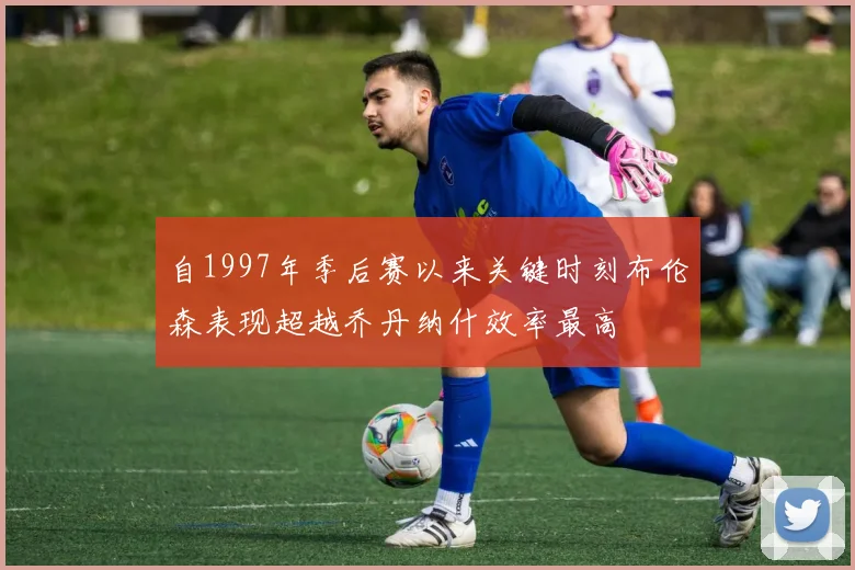 自1997年季后赛以来关键时刻布伦森表现超越乔丹纳什效率最高