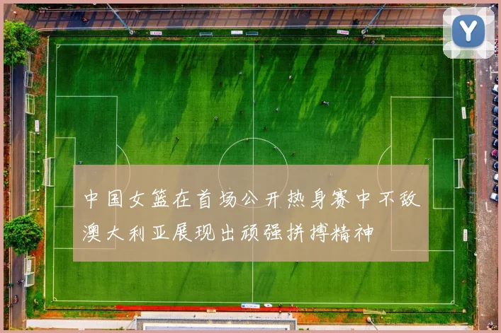 中国女篮在首场公开热身赛中不敌澳大利亚展现出顽强拼搏精神
