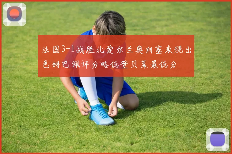 法国3-1战胜北爱尔兰奥利塞表现出色姆巴佩评分略低登贝莱最低分