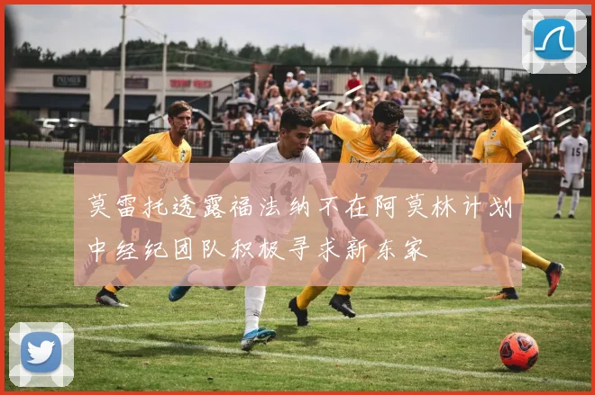 莫雷托透露福法纳不在阿莫林计划中经纪团队积极寻求新东家