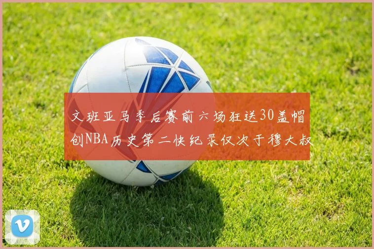 文班亚马季后赛前六场狂送30盖帽创NBA历史第二快纪录仅次于穆大叔的五场表现