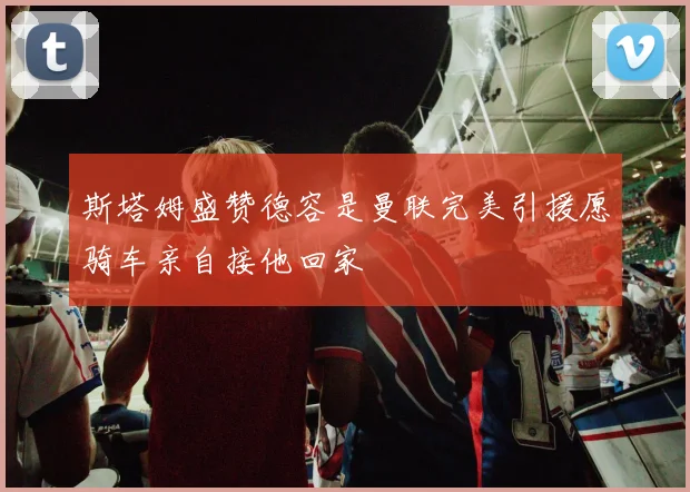 斯塔姆盛赞德容是曼联完美引援愿骑车亲自接他回家